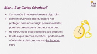 Mas… E as Cartas Cármicas?
● Carma não é necessariamente algo ruim
● Existe intervenção espiritual para nos
proteger, para nos corrigir, para nos alertar,
para nos presentear e para nos acordar…
● No Tarot, todos esses cenários são possíveis
● O fato é que fizemos escolhas - podemos até
não lembrar disso, mas nosso Eu Superior
sabe
 