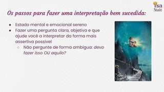Os passos para fazer uma interpretação bem sucedida:
● Estado mental e emocional sereno
● Fazer uma pergunta clara, objetiva e que
ajude você a interpretar da forma mais
assertiva possível
○ Não pergunte de forma ambígua: devo
fazer isso OU aquilo?
 