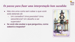 Os passos para fazer uma interpretação bem sucedida:
● Não vire uma carta sem saber o que você
está obtendo ali:
○ Um conselho? Uma previsão? Uma
advertência? Um desafio a ser
superado?
● Se você não souber o que perguntou, como
saberá a resposta?
 