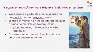 Os passos para fazer uma interpretação bem sucedida:
● Você aciona o poder do Arcano quando faz
um pedido ou uma pergunta a ele
● Tenha em mente, na hora de interpretar, qual
o plano de manifestação da questão:
○ plano material, mental, emocional ou
espiritual?
● Observe também se não é mais indicado
obter um aconselhamento
 