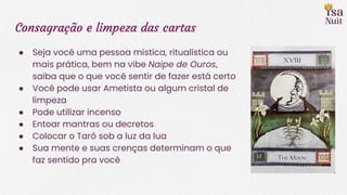 Consagração e limpeza das cartas
● Seja você uma pessoa mística, ritualística ou
mais prática, bem na vibe Naipe de Ouros,
saiba que o que você sentir de fazer está certo
● Você pode usar Ametista ou algum cristal de
limpeza
● Pode utilizar incenso
● Entoar mantras ou decretos
● Colocar o Tarô sob a luz da lua
● Sua mente e suas crenças determinam o que
faz sentido pra você
 