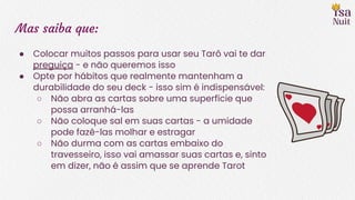 Mas saiba que:
● Colocar muitos passos para usar seu Tarô vai te dar
preguiça - e não queremos isso
● Opte por hábitos que realmente mantenham a
durabilidade do seu deck - isso sim é indispensável:
○ Não abra as cartas sobre uma superfície que
possa arranhá-las
○ Não coloque sal em suas cartas - a umidade
pode fazê-las molhar e estragar
○ Não durma com as cartas embaixo do
travesseiro, isso vai amassar suas cartas e, sinto
em dizer, não é assim que se aprende Tarot
 