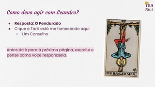 Como devo agir com Leandro?
● Resposta: O Pendurado
● O que o Tarô está me fornecendo aqui:
○ Um Conselho
Antes de ir para a próxima página, exercite e
pense como você responderia.
 