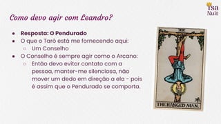 Como devo agir com Leandro?
● Resposta: O Pendurado
● O que o Tarô está me fornecendo aqui:
○ Um Conselho
● O Conselho é sempre agir como o Arcano:
○ Então devo evitar contato com a
pessoa, manter-me silenciosa, não
mover um dedo em direção a ela - pois
é assim que o Pendurado se comporta.
 
