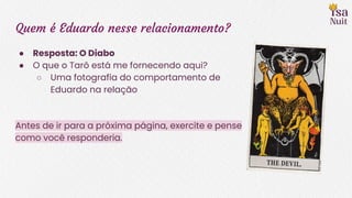 Quem é Eduardo nesse relacionamento?
● Resposta: O Diabo
● O que o Tarô está me fornecendo aqui?
○ Uma fotografia do comportamento de
Eduardo na relação
Antes de ir para a próxima página, exercite e pense
como você responderia.
 