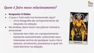 Quem é Jairo nesse relacionamento?
● Resposta: O Diabo
● O que o Tarô está me fornecendo aqui?
○ Uma fotografia do comportamento de
Eduardo na relação
● Na análise, devo focar nos planos mental e
emocional
○ Eduardo tem tido um comportamento
bastante autocentrado, colocando seus
interesses acima de qualquer outro. Ele é
sedutor, envolvente, possessivo e quer ter
total domínio na relação.
 