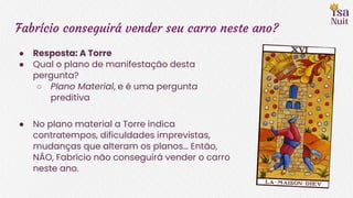 Fabrício conseguirá vender seu carro neste ano?
● Resposta: A Torre
● Qual o plano de manifestação desta
pergunta?
○ Plano Material, e é uma pergunta
preditiva
● No plano material a Torre indica
contratempos, dificuldades imprevistas,
mudanças que alteram os planos… Então,
NÃO, Fabrício não conseguirá vender o carro
neste ano.
 