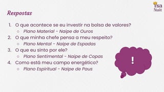 Respostas
1. O que acontece se eu investir na bolsa de valores?
○ Plano Material - Naipe de Ouros
2. O que minha chefe pensa a meu respeito?
○ Plano Mental - Naipe de Espadas
3. O que eu sinto por ele?
○ Plano Sentimental - Naipe de Copas
4. Como está meu campo energético?
○ Plano Espiritual - Naipe de Paus
!
 