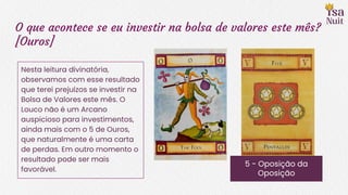 O que acontece se eu investir na bolsa de valores este mês?
[Ouros]
5 - Oposição da
Oposição
Nesta leitura divinatória,
observamos com esse resultado
que terei prejuízos se investir na
Bolsa de Valores este mês. O
Louco não é um Arcano
auspicioso para investimentos,
ainda mais com o 5 de Ouros,
que naturalmente é uma carta
de perdas. Em outro momento o
resultado pode ser mais
favorável.
 