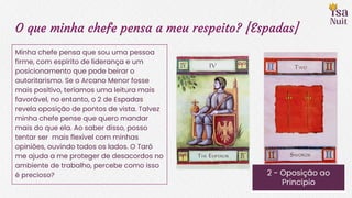 O que minha chefe pensa a meu respeito? [Espadas]
2 - Oposição ao
Princípio
Minha chefe pensa que sou uma pessoa
firme, com espírito de liderança e um
posicionamento que pode beirar o
autoritarismo. Se o Arcano Menor fosse
mais positivo, teríamos uma leitura mais
favorável, no entanto, o 2 de Espadas
revela oposição de pontos de vista. Talvez
minha chefe pense que quero mandar
mais do que ela. Ao saber disso, posso
tentar ser mais flexível com minhas
opiniões, ouvindo todos os lados. O Tarô
me ajuda a me proteger de desacordos no
ambiente de trabalho, percebe como isso
é precioso?
 
