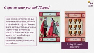 O que eu sinto por ele? [Copas]
9 - Equilíbrio do
Equilíbrio
Essa é uma combinação que
revela total interesse, desejo e
vontade de ficar junto. Para o
plano sentimental, a carta dos
Enamorados é imbatível,
ainda mais com este Arcano
Menor. Um resultado que
revela que nossos
sentimentos são profundos e
verdadeiros.
 