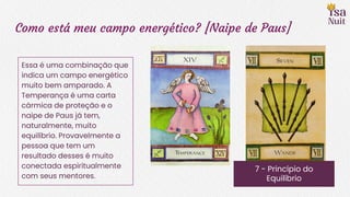 Como está meu campo energético? [Naipe de Paus]
7 - Princípio do
Equilíbrio
Essa é uma combinação que
indica um campo energético
muito bem amparado. A
Temperança é uma carta
cármica de proteção e o
naipe de Paus já tem,
naturalmente, muito
equilíbrio. Provavelmente a
pessoa que tem um
resultado desses é muito
conectada espiritualmente
com seus mentores.
 
