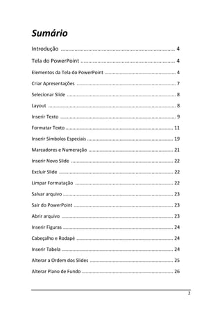 2
Sumário
Introdução ........................................................................... 4
Tela do PowerPoint .............................................................. 4
Elementos da Tela do PowerPoint ..................................................... 4
Criar Apresentações .......................................................................... 7
Selecionar Slide ................................................................................. 8
Layout ............................................................................................... 8
Inserir Texto ...................................................................................... 9
Formatar Texto ................................................................................ 11
Inserir Símbolos Especiais ................................................................ 19
Marcadores e Numeração ............................................................... 21
Inserir Novo Slide ............................................................................ 22
Excluir Slide ..................................................................................... 22
Limpar Formatação ......................................................................... 22
Salvar arquivo .................................................................................. 23
Sair do PowerPoint .......................................................................... 23
Abrir arquivo ................................................................................... 23
Inserir Figuras .................................................................................. 24
Cabeçalho e Rodapé ........................................................................ 24
Inserir Tabela ................................................................................... 24
Alterar a Ordem dos Slides .............................................................. 25
Alterar Plano de Fundo .................................................................... 26
 