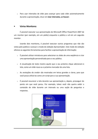 37
o Para usar intervalos de slide para avançar para cada slide automaticamente
durante a apresentação, clicar em Usar intervalos, se houver.
• Vários Monitores
É possível executar sua apresentação do Microsoft Office PowerPoint 2007 de
um monitor (por exemplo, em um pódio) enquanto o público a vê em um segundo
monitor.
Usando dois monitores, é possível executar outros programas que não são
vistos pelo público e acessar o modo de exibição Apresentador. Este modo de exibição
oferece as seguintes ferramentas para facilitar a apresentação de informação:
o É possível utilizar miniaturas para selecionar os slides de uma seqüência e criar
uma apresentação personalizada para o seu público.
o A visualização de texto mostra aquilo que o seu próximo clique adicionará à
tela, como um slide novo ou o próximo marcador de uma lista.
o As anotações do orador são mostradas em letras grandes e claras, para que
você possa utilizá-las como um script para a sua apresentação.
o É possível escurecer a tela durante sua apresentação e, depois, prosseguir do
ponto em que você parou. Por exemplo, talvez você não queira exibir o
conteúdo do slide durante um intervalo ou uma seção de perguntas e
respostas.
 