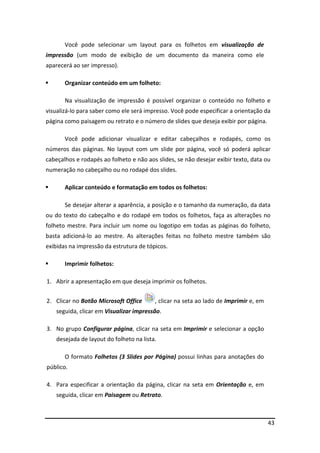 43
Você pode selecionar um layout para os folhetos em visualização de
impressão (um modo de exibição de um documento da maneira como ele
aparecerá ao ser impresso).
Organizar conteúdo em um folheto:
Na visualização de impressão é possível organizar o conteúdo no folheto e
visualizá-lo para saber como ele será impresso. Você pode especificar a orientação da
página como paisagem ou retrato e o número de slides que deseja exibir por página.
Você pode adicionar visualizar e editar cabeçalhos e rodapés, como os
números das páginas. No layout com um slide por página, você só poderá aplicar
cabeçalhos e rodapés ao folheto e não aos slides, se não desejar exibir texto, data ou
numeração no cabeçalho ou no rodapé dos slides.
Aplicar conteúdo e formatação em todos os folhetos:
Se desejar alterar a aparência, a posição e o tamanho da numeração, da data
ou do texto do cabeçalho e do rodapé em todos os folhetos, faça as alterações no
folheto mestre. Para incluir um nome ou logotipo em todas as páginas do folheto,
basta adicioná-lo ao mestre. As alterações feitas no folheto mestre também são
exibidas na impressão da estrutura de tópicos.
Imprimir folhetos:
1. Abrir a apresentação em que deseja imprimir os folhetos.
2. Clicar no Botão Microsoft Office , clicar na seta ao lado de Imprimir e, em
seguida, clicar em Visualizar impressão.
3. No grupo Configurar página, clicar na seta em Imprimir e selecionar a opção
desejada de layout do folheto na lista.
O formato Folhetos (3 Slides por Página) possui linhas para anotações do
público.
4. Para especificar a orientação da página, clicar na seta em Orientação e, em
seguida, clicar em Paisagem ou Retrato.
 