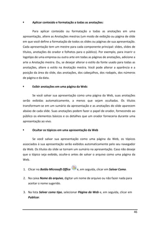 46
Aplicar conteúdo e formatação a todas as anotações:
Para aplicar conteúdo ou formatação a todas as anotações em uma
apresentação, altere as Anotações mestras (um modo de exibição ou página de slide
em que você define a formatação de todos os slides ou páginas de sua apresentação.
Cada apresentação tem um mestre para cada componente principal: slides, slides de
títulos, anotações do orador e folhetos para o público). Por exemplo, para inserir o
logotipo de uma empresa ou outra arte em todas as páginas de anotações, adicione a
arte a Anotação mestra. Ou, se desejar alterar o estilo da fonte usado para todas as
anotações, altere o estilo na Anotação mestra. Você pode alterar a aparência e a
posição da área do slide, das anotações, dos cabeçalhos, dos rodapés, dos números
de página e da data.
Exibir anotações em uma página da Web:
Se você salvar sua apresentação como uma página da Web, suas anotações
serão exibidas automaticamente, a menos que sejam ocultadas. Os títulos
transformam-se em um sumário da apresentação e as anotações do slide aparecem
abaixo de cada slide. Suas anotações podem fazer o papel de orador, fornecendo ao
público os elementos básicos e os detalhes que um orador forneceria durante uma
apresentação ao vivo.
Ocultar os tópicos em uma apresentação da Web
Se você salvar sua apresentação como uma página da Web, os tópicos
associados à sua apresentação serão exibidos automaticamente pelo seu navegador
da Web. Os títulos do slide se tornam um sumário na apresentação. Caso não deseje
que o tópico seja exibido, oculte-o antes de salvar o arquivo como uma página da
Web.
1. Clicar no Botão Microsoft Office e, em seguida, clicar em Salvar Como.
2. Na caixa Nome do arquivo, digitar um nome de arquivo ou não fazer nada para
aceitar o nome sugerido.
3. Na lista Salvar como tipo, selecionar Página da Web e, em seguida, clicar em
Publicar.
 