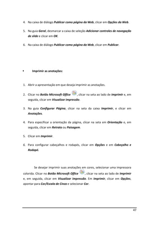 47
4. Na caixa de diálogo Publicar como página da Web, clicar em Opções da Web.
5. Na guia Geral, desmarcar a caixa de seleção Adicionar controles de navegação
de slide e clicar em OK.
6. Na caixa de diálogo Publicar como página da Web, clicar em Publicar.
Imprimir as anotações:
1. Abrir a apresentação em que deseja imprimir as anotações.
2. Clicar no Botão Microsoft Office , clicar na seta ao lado de Imprimir e, em
seguida, clicar em Visualizar impressão.
3. Na guia Configurar Página, clicar na seta da caixa Imprimir, e clicar em
Anotações.
4. Para especificar a orientação da página, clicar na seta em Orientação e, em
seguida, clicar em Retrato ou Paisagem.
5. Clicar em Imprimir.
6. Para configurar cabeçalhos e rodapés, clicar em Opções e em Cabeçalho e
Rodapé.
Se desejar imprimir suas anotações em cores, selecionar uma impressora
colorida. Clicar no Botão Microsoft Office , clicar na seta ao lado de Imprimir
e, em seguida, clicar em Visualizar impressão. Em Imprimir, clicar em Opções,
apontar para Cor/Escala de Cinza e selecionar Cor.
 