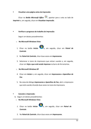 52
Visualizar uma página antes da impressão:
Clicar no Botão Microsoft Office , apontar para a seta ao lado de
Imprimir e, em seguida, clicar em Visualizar Impressão.
Verificar o progresso do trabalho de impressão:
Seguir um destes procedimentos:
o No Microsoft Windows Vista
1. Clicar no botão Iniciar e, em seguida, clicar em Painel de
Controle.
2. No Painel de Controle, clicar duas vezes em Impressoras.
3. Selecionar o ícone da impressora que estiver usando e, em seguida,
clicar em Veja o que está sendo impresso na barra de ferramentas.
o No Microsoft Windows XP
4. Clicar em Iniciar e, em seguida, clicar em Impressoras e Aparelhos de
Fax.
5. Na caixa de diálogo Impressoras e Aparelhos de Fax, abrir a impressora
que está usando clicando duas vezes no ícone da impressora.
Cancelar a impressão:
1. Seguir um destes procedimentos:
o No Microsoft Windows Vista
1. Clicar no botão Iniciar e, em seguida, clicar em Painel de
Controle.
2. No Painel de Controle, clicar duas vezes em Impressoras.
 