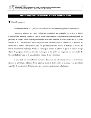 TEIA DO SABER 2005
Metodologia de Ensino de Disciplinas da Área de Ciências da Natureza, Matemática e suas
2
Tecnologias do Ensino Médio: Física, Química e Biologia (Tuma Inicial)
APRESENTAÇÃO DAS ATIVIDADES A SEREM DESENVOLVIDAS
Caros Professores:
O tema desta oficina é “O processo de fermentação: transformações químicas e biológicas”.
Pretende-se discutir as etapas industriais envolvidas na produção do açúcar e álcool
(combustível e bebidas), a partir da cana de açúcar, destacando-se conceitos científicos envolvidos no
processo. A cachaça é uma bebida genuinamente brasileira, com teor de etanol entre 38% e 54% em
volume, a 20°C, obtida através da destilação do caldo de cana-de-açúcar fermentado. O processo de
fabricação da cachaça será destacado, uma vez que esta ocupa uma posição de destaque na história do
Brasil. Inicialmente produzida através de tecnologias rústicas e saberes do povo, a cachaça é hoje
objeto de pesquisa científica, inovação tecnológica e faz parte dos programas de exportação do
Governo Federal. Trata-se de um patrimônio cultural do povo brasileiro.
O tema pode ser abordado nas disciplinas de ciência da natureza recorrendo-se à diferentes
recursos e estratégias didáticas. Nesta apostila, além de textos sobre o assunto, você encontrará
sugestões de experimentos de baixo custo que podem ser realizados em sala de aula.
 