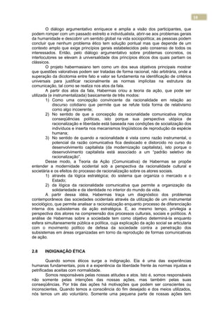 10
O diálogo argumentativo enriquece e amplia a visão dos participantes, que
podem romper com um passado estreito e individualista, abrir-se aos problemas gerais
da humanidade e descobrir um sentido global na vida sociopolítica; as pessoas podem
concluir que nenhum problema ético tem solução pontual mas que depende de um
contexto amplo que exige princípios gerais estabelecidos pelo consenso de todos os
interessados. Então, pelo diálogo argumentativo sobre problemas concretos, os
interlocutores se elevam à universalidade dos princípios éticos dos quais partiam os
clássicos.
O projeto habermasiano tem como um dos seus objetivos principais mostrar
que questões valorativas podem ser tratadas de forma racional, não arbitrária, onde a
superação da dicotomia entre fato e valor se fundamenta na identificação de critérios
universais para justificar racionalmente as normas implícitas na estrutura da
comunicação, tal como se realiza nos atos da fala.
A partir dos atos da fala, Habermas criou a teoria da ação, que pode ser
utilizada (e instrumentalizada) basicamente de três modos:
1) Como uma concepção convincente da racionalidade em relação ao
discurso cotidiano que permite que se refute toda forma de relativismo
como algo incoerente;
2) No sentido de que a concepção da racionalidade comunicativa implica
conseqüências políticas, isto porque sua perspectiva utópica de
racionalização e liberdade está baseada nas condições de socialização dos
indivíduos e inserta nos mecanismos lingüísticos de reprodução da espécie
humana;
3) No sentido de quando a racionalidade é vista como razão instrumental, o
potencial da razão comunicativa fica deslocado e distorcido no curso do
desenvolvimento capitalista (da modernização capitalista), isto porque o
desenvolvimento capitalista está associado a um “padrão seletivo de
racionalização”.
Desse modo, a Teoria da Ação (Comunicativa) de Habermas se propõe
entender a modernidade ocidental sob a perspectiva da racionalidade cultural e
societária e os efeitos do processo de racionalização sobre os atores sociais.
1) através da lógica estratégica; do sistema que organiza o mercado e o
Estado;
2) da lógica da racionalidade comunicativa que permite a organização da
solidariedade e da identidade no interior do mundo da vida.
A partir dessa idéia, Habermas traça um diagnóstico dos problemas
contemporâneos das sociedades ocidentais através da utilização de um instrumental
sociológico, que permite analisar a racionalização enquanto processo de diferenciação
interna dos subsistemas da ação estratégica. E, ao mesmo tempo, privilegia a
perspectiva dos atores na compreensão dos processos culturais, sociais e políticos. A
análise de Habermas sobre a sociedade tem como objetivo determiná-la enquanto
esfera simultaneamente pública e política, cuja explicação da ação social se articularia
com o movimento político de defesa da sociedade contra a penetração dos
subsistemas em áreas organizadas em torno da reprodução de formas comunicativas
de ação.
2.8 INDIGNAÇÃO ÉTICA
Quando somos éticos surge a indignação. Ela é uma das experiências
humanas fundamentais, pois é a experiência da liberdade frente às normas injustas e
petrificadas aceitas com normalidade.
Somos responsáveis pelas nossas atitudes e atos. Isto é, somos responsáveis
não somente pelas intenções das nossas ações, mas também pelas suas
conseqüências. Por trás das ações há motivações que podem ser conscientes ou
inconscientes. Quando temos a consciência do fim desejado e dos meios utilizados,
nós temos um ato voluntário. Somente uma pequena parte de nossas ações tem
 