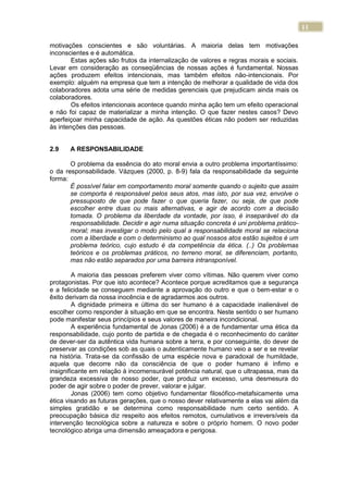 11
motivações conscientes e são voluntárias. A maioria delas tem motivações
inconscientes e é automática.
Estas ações são frutos da internalização de valores e regras morais e sociais.
Levar em consideração as conseqüências de nossas ações é fundamental. Nossas
ações produzem efeitos intencionais, mas também efeitos não-intencionais. Por
exemplo: alguém na empresa que tem a intenção de melhorar a qualidade de vida dos
colaboradores adota uma série de medidas gerenciais que prejudicam ainda mais os
colaboradores.
Os efeitos intencionais acontece quando minha ação tem um efeito operacional
e não foi capaz de materializar a minha intenção. O que fazer nestes casos? Devo
aperfeiçoar minha capacidade de ação. As questões éticas não podem ser reduzidas
às intenções das pessoas.
2.9 A RESPONSABILIDADE
O problema da essência do ato moral envia a outro problema importantíssimo:
o da responsabilidade. Vázques (2000, p. 8-9) fala da responsabilidade da seguinte
forma:
É possível falar em comportamento moral somente quando o sujeito que assim
se comporta é responsável pelos seus atos, mas isto, por sua vez, envolve o
pressuposto de que pode fazer o que queria fazer, ou seja, de que pode
escolher entre duas ou mais alternativas, e agir de acordo com a decisão
tomada. O problema da liberdade da vontade, por isso, é inseparável do da
responsabilidade. Decidir e agir numa situação concreta é uni problema prático-
moral; mas investigar o modo pelo qual a responsabilidade moral se relaciona
com a liberdade e com o determinismo ao qual nossos atos estão sujeitos é um
problema teórico, cujo estudo é da competência da ética. (..) Os problemas
teóricos e os problemas práticos, no terreno moral, se diferenciam, portanto,
mas não estão separados por uma barreira intransponível.
A maioria das pessoas preferem viver como vítimas. Não querem viver como
protagonistas. Por que isto acontece? Acontece porque acreditamos que a segurança
e a felicidade se conseguem mediante a aprovação do outro e que o bem-estar e o
êxito derivam da nossa inocência e de agradarmos aos outros.
A dignidade primeira e última do ser humano é a capacidade inalienável de
escolher como responder à situação em que se encontra. Neste sentido o ser humano
pode manifestar seus princípios e seus valores de maneira incondicional.
A experiência fundamental de Jonas (2006) é a de fundamentar uma ética da
responsabilidade, cujo ponto de partida e de chegada é o reconhecimento do caráter
de dever-ser da autêntica vida humana sobre a terra, e por conseguinte, do dever de
preservar as condições sob as quais o autenticamente humano veio a ser e se revelar
na história. Trata-se da confissão de uma espécie nova e paradoxal de humildade,
aquela que decorre não da consciência de que o poder humano é ínfimo e
insignificante em relação à incomensurável potência natural, que o ultrapassa, mas da
grandeza excessiva de nosso poder, que produz um excesso, uma desmesura do
poder de agir sobre o poder de prever, valorar e julgar.
Jonas (2006) tem como objetivo fundamentar filosófico-metafsicamente uma
ética visando as futuras gerações, que o nosso dever relativamente a elas vai além da
simples gratidão e se determina como responsabilidade num certo sentido. A
preocupação básica diz respeito aos efeitos remotos, cumulativos e irreversíveis da
intervenção tecnológica sobre a natureza e sobre o próprio homem. O novo poder
tecnológico abriga uma dimensão ameaçadora e perigosa.
 