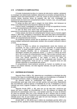 12
2.10 A FUNÇÃO E O CAMPO DA ÉTICA
A função fundamental da ética é a mesma de toda teoria: explicar, esclarecer
ou investigar uma determinada realidade, elaborando os conceitos correspondentes. A
realidade moral varia historicamente e, como ela, variam os seus princípios e as suas
normas. Muitas doutrinas éticas do passado não são uma investigação ou
esclarecimento da moral como comportamento efetivo, humano, mas, uma justificação
ideológica de determinada moral.
O campo da ética nem está à margem da moral efetiva, nem tampouco se
limita a uma determinada forma temporal e relativa da mesma.
A ética é teoria, investigação ou explicação de um tipo de experiência humana
ou forma de comportamento dos homens, o da moral.
O valor da ética como teoria está naquilo que explica, e não no fato de
prescrever ou recomendar com vistas à ação sem situação concreta.
A ética estuda uma forma de comportamento humano que os homens julgam
valioso e, além disto, obrigatório e inescapável. Mas nada disto altera minimamente a
verdade de que a ética deve fornecer a compreensão racional de um aspecto real,
efetivo, do comportamento dos homens.
Os problemas teóricos morais não se identificam com os problemas práticos,
embora estejam estritamente relacionados, também não se podem confundir a ética e
a moral.
Como diz Vázquez:
A ética é a teoria ou ciência do comportamento moral dos homens em
sociedade. Ou seja, é ciência de uma forma específica de comportamento
humano. A nossa definição sublinha, em primeiro lugar, o caráter científico
desta disciplina filosófica; isto é, corresponde à necessidade de uma
abordagem científica dos problemas morais. (..) a ética é a ciência da moral,
isto é, de um esfera do comportamento humano. Não se deve confundir aqui a
teoria com o seu objeto: o inundo moral. (...) Ética e moral se relacionam, pois,
como uma ciência específica e seu objeto. A moral se refere ao
comportamento adquirido ou modo de ser conquistado pelo homem. Ética
significa analogamente “modo de ser” ou “caráter” enquanto forma de vida
também adquirida ou conquistada pelo homem.
O comportamento moral pertence somente ao homem na medida em que,
sobre a sua própria natureza, cria esta segunda natureza, da qual faz parte a sua
atividade moral.
2.11 CRITÉRIOS DE ETICIDADE
Segundo Pérez (1980 p. 25), determina-se a moralidade ou eticidade dos atos
humanos com base na consideração de seu objeto, as circunstâncias e a finalidade. É
fundamental conhecer o objeto, a realidade perseguida pelo ato.
Há diversos fatores ou modificações que afetam o ato humano, as
circunstâncias: quem age, onde, como, por quê, quando, com que meios. Dependendo
das circunstâncias, pode-se agravar a moralidade de um ato. A finalidade ou fim é a
intenção que move o agente a realizar o ato, podendo ou não, coincidir com o objeto
da ação.
Segundo Arruda (2001, p. 48), para que um ato seja bom, conclui-se que
devem ser bons o objeto, as circunstâncias e o fim. Se qualquer um desses três
elementos for caracterizado como mau, o ato também será mau. O roubo de dinheiro
do caixa da empresa, feito com a boa intenção de dar o dinheiro para os pobres,
configura um ato não ético. É preferível que se pratique uma ação boa, ainda que com
intenção pouco reta, do que realizar uma ação má com boa intenção. A intenção é
fundamental para caracterizar a ação ética.
Arruda (2001, p. 28) afirma que o critério da moralidade permite definir uma
hierarquia de fins, apoiada na ordem essencial da própria natureza humana, em que é
 