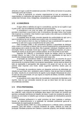 13
atribuído um lugar a cada fim existencial concreto. O fim último do homem é sua plena
realização como ser humano.
A ética é importante no universo organizacional já que as empresas, as
organizações ou instituições são agentes da sociedade que dependem de homens de
caráter bem formado, livres, inteligentes, competentes e eficazes.
2.12 A CONSCIÊNCIA
A regra última e definitiva do agir é a consciência, que faz ver ao sujeito o que
é justo e reto, nas circunstâncias concretas em que se encontra.
A consciência é um juízo da razão, por intermédio do qual o ser humano
percebe e reconhece o que é justo e reto. A consciência não julga, indica. Sua função
não é aprovar ou condenar, mas mostrar o que é justo e reto, para que a vontade livre
se autodecida a seguir o bem.
A qualidade ética da ação concreta depende da conformidade do agir com o
que a consciência faz ver ao sujeito que é justo e reto, no momento de agir.
O ato humano é bom ou mau na medida em que a autodecisão do sujeito se
conforma ou não com o que a consciência diz ser justo e reto.
Para Camargo (1999, p. 65) consciência significa a capacidade de distinguir
entre o bem e o mal para si mesmo; ela é a norma fundamental do comportamento de
cada pessoa sob o ponto de vista ético. Ela é pessoal, individual, irrepetível, pois é a
convicção interna na decisão moral aqui e agora; é inteligência fazendo um juízo a
respeito do acerto ou do erro para a própria pessoa, de um ato já feito ou por fazer.
Segundo Sá (1996:53), a consciência resulta da relação íntima do homem
consigo mesmo, ou seja, é fruto da conexão entre as capacidades do ego (eu) e
aquelas das energias espirituais, responsáveis pela nossa vida.
A formação da consciência reside na capacidade de ir ao encontro do que é
realmente bom, na liberdade, procurando e zelando constantemente pela verdade,
reconhecendo os próprios limites e as próprias capacidades. Jamais deve-se deixar de
lado as aspirações e percepções das pessoas e do grupo em que se vive, sem
parecer estar impondo uma moral, senão sugerindo caminhos viáveis para as
pessoas.
A formação da consciência implica um despertar profundo da afetividade em
relação ao que é belo, bom, verdadeiro, justo e fraterno, mais do que fruto do trabalho
da razão, resulta de um envolvimento do agente numa relação interpessoal de amor,
no seio de uma comunidade, em que vigora um espírito de beleza, bondade, verdade,
justiça e fraternidade.
A consciência como regra última da moralidade é expressão da liberdade e do
espírito, mais do que conclusão racional do que se deva fazer em tais ou quais
circunstâncias concretas.
2.13 ÉTICA PROFISSIONAL
A ética é condição essencial para o exercício de qualquer profissão. Segundo
Sá (1996:92), cada conjunto de profissões deve seguir uma ordem de conduta que
permita a evolução harmônica do trabalho de todos, a partir de conduta de cada um,
através de uma tutela no trabalho que conduza a regulação do individualismo perante
o coletivo.
A atividade profissional é a ação produtiva de bens materiais e serviços.
Devido ao desenvolvimento e à expansão da atividade profissional gerou-se a
necessidade de organização do trabalho.
Segundo Santos (1997:15), a ética profissional é a reflexão sobre a atividade
produtiva, para dali extrair o conjunto excelente de ações, relativas ao modo de
produção. Atividade produtiva tem hábitos e costumes próprios; tem também acordos
 
