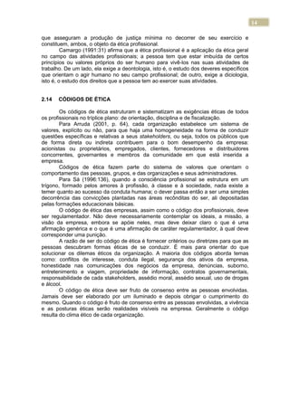 14
que asseguram a produção de justiça mínima no decorrer de seu exercício e
constituem, ambos, o objeto da ética profissional.
Camargo (1991:31) afirma que a ética profissional é a aplicação da ética geral
no campo das atividades profissionais; a pessoa tem que estar imbuída de certos
princípios ou valores próprios do ser humano para vivê-los nas suas atividades de
trabalho. De um lado, ela exige a deontologia, isto é, o estudo dos deveres específicos
que orientam o agir humano no seu campo profissional; de outro, exige a diciologia,
isto é, o estudo dos direitos que a pessoa tem ao exercer suas atividades.
2.14 CÓDIGOS DE ÉTICA
Os códigos de ética estruturam e sistematizam as exigências éticas de todos
os profissionais no tríplice plano: de orientação, disciplina e de fiscalização.
Para Arruda (2001, p. 64), cada organização estabelece um sistema de
valores, explícito ou não, para que haja uma homogeneidade na forma de conduzir
questões específicas e relativas a seus stakeholders, ou seja, todos os públicos que
de forma direta ou indireta contribuem para o bom desempenho da empresa:
acionistas ou proprietários, empregados, clientes, fornecedores e distribuidores
concorrentes, governantes e membros da comunidade em que está inserida a
empresa.
Códigos de ética fazem parte do sistema de valores que orientam o
comportamento das pessoas, grupos, e das organizações e seus administradores.
Para Sá (1996:136), quando a consciência profissional se estrutura em um
trígono, formado pelos amores à profissão, à classe e à sociedade, nada existe a
temer quanto ao sucesso da conduta humana; o dever passa então a ser uma simples
decorrência das convicções plantadas nas áreas recônditas do ser, ali depositadas
pelas formações educacionais básicas.
O código de ética das empresas, assim como o código dos profissionais, deve
ser regulamentador. Não deve necessariamente contemplar os ideais, a missão, a
visão da empresa, embora se apóie neles, mas deve deixar claro o que é uma
afirmação genérica e o que é uma afirmação de caráter regulamentador, à qual deve
corresponder uma punição.
A razão de ser do código de ética é fornecer critérios ou diretrizes para que as
pessoas descubram formas éticas de se conduzir. É mais para orientar do que
solucionar os dilemas éticos da organização. A maioria dos códigos aborda temas
como: conflitos de interesse, conduta ilegal, segurança dos ativos da empresa,
honestidade nas comunicações dos negócios da empresa, denúncias, suborno,
entretenimento e viagem, propriedade de informação, contratos governamentais,
responsabilidade de cada stakeholders, assédio moral, assédio sexual, uso de drogas
e álcool.
O código de ética deve ser fruto de consenso entre as pessoas envolvidas.
Jamais deve ser elaborado por um iluminado e depois obrigar o cumprimento do
mesmo. Quando o código é fruto de consenso entre as pessoas envolvidas, a vivência
e as posturas éticas serão realidades visíveis na empresa. Geralmente o código
resulta do clima ético de cada organização.
 