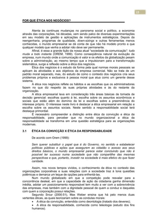 15
POR QUE ÉTICA NOS NEGÓCIOS?
Atenta às contínuas mudanças no panorama social e político, a economia
através das corporações, há décadas, vem sendo palco de diversas experimentações
em seu modelo de gestão e aplicações de instrumentos estratégicos. Depois da
reengenharia, programas de qualidade, down-sizings e outras ferramentas menos
conhecidas, o mundo empresarial se dá conta de que não há modelo pronto e que
qualquer modelo que venha a adotar não deve ser permanente.
Afinal, é essa a grande lição da nossa atual “sociedade da comunicação”: tudo
muda a todo instante (OREM, 1999). Como conseqüência natural da evolução da
empresa, num mundo onde a comunicação é valor e os efeitos da globalização pesam
sobre a administração, ao mesmo tempo que a impulsionam para a transformação
sistemática, surge a reflexão sobre a ética dos negócios.
Ética dos negócios é o estudo da forma pela qual normas morais pessoais se
aplicam às atividades e aos objetivos da empresa comercial. Não se trata de um
padrão moral separado, mas, do estudo de como o contexto dos negócios cria seus
problemas próprios e exclusivos à pessoa moral que atua como um gerente desse
sistema.
A ética nos negócios reflete os hábitos e as escolhas que os administradores
fazem no que diz respeito às suas próprias atividades e às do restante da
organização.
A ética empresarial leva em consideração três áreas básicas de tomada de
decisão gerencial: escolhas quanto à lei, escolha sobre os assuntos econômicos e
sociais que estão além do domínio da lei e escolhas sobre a preeminência do
interesse próprio. O interesse neste livro é destacar a ética empresarial em relação a
escolha sobre os assuntos sociais. Neste sentido a responsabilidade social terá
destaque primordial.
É necessário compreender a distinção entre ética da convicção e ética da
responsabilidade, para perceber que no mundo organizacional a ética da
responsabilidade se transforma em uma questão estratégica para as organizações
modernas.
3.1 ÉTICA DA CONVICÇÃO X ÉTICA DA RESPONSABILIDADE
De acordo com Orem (1999):
Sem querer substituir o papel que é do Governo, no sentido e estabelecer
políticas públicas e ações que assegurem ao cidadão o acesso aos seus
direitos básicos, o mundo empresarial parece estar concluindo que não é
possível ter sucesso numa sociedade que não compartilhe das mesmas
perspectivas e que, portanto, investir na sociedade é mais efetivo do que fazer
caridade.
Assim, nos novos tempos vividos, o conhecimento da ética no contexto das
organizações corporativas e suas relações com a sociedade traz à tona questões
polêmicas e demarca um leque de opções para enfrentá-las.
Num mundo globalizado em que a competição pode resvalar para a
concorrência desleal, em que a capacidade de ação da cidadania ganha dimensão
inédita, adotar um posicionamento responsável tem muito a ver com a sobrevivência
das empresas, mas também com a dignidade pessoal de quem a conduz e daqueles
com quem a corporação possui relações.
Segundo Srour (2000:51), Max Weber ensina que há pelo menos duas
vertentes éticas, as quais teorizariam sobre as condutas morais:
A ética da convicção, entendida como deontologia (tratado dos deveres);
A ética da responsabilidade, conhecida como teleologia (estudo dos fins
humanos).
 