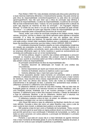 16
Para Weber (1959:172), toda atividade orientada pela ética pode subordinar-se
a duas máximas totalmente diferentes e irredutivelmente opostas. Ela pode orientar-se
pela ética da responsabilidade (verantwortungsethisch) ou pela ética da convicção
(gesinnugsethisch). Isso não quer dizer que a ética da convicção seja idêntica à
ausência de responsabilidade, e a ética da responsabilidade, à ausência de convicção.
Não se trata evidentemente disso. Todavia, há uma oposição abissal entre a atitude de
quem age segundo as máximas da ética da convicção – em linguagem religiosa,
diremos: “O cristão faz seu dever e no que diz respeito ao resultado da ação remete-
se a Deus” – e a atitude de quem age segundo a ética da responsabilidade que diz:
“Devemos responder pelas conseqüências previsíveis de nossos atos”.
Temos, então, que a ética da convicção compõe-se de códigos morais, traduz
valores, princípios, normas ou ideais e vão sendo aplicados pelos agentes a situações
concretas. E a ética da responsabilidade por sua vez apregoa que somos
responsáveis por aquilo que fazemos. Os agentes avaliam os efeitos previsíveis que
uma ação produz; contam obter resultados positivos para a coletividade; e ampliam o
leque das escolhas ao preconizar que dos males o menor (SROUR, 2000:52).
A moralidade empresarial brasileira espelha as duas ambigüidades congênitas
em relação aos postulados da ética. A primeira, remete às tradições históricas e à
decisiva influência católica, convertendo, assim, para a ética da convicção. Ocorre que
as empresas dificilmente agem de forma mecânica e guiam-se exclusivamente por
condutas pré-codificadas ou por um rol de mandamentos.
Em termos práticos, elegem o caminho das análises estratégicas e procuram
antecipar os impactos que certas decisões irão produzir sobre os negócios. Isto
significa que, quando as empresas optam por trilhar a estrada íngreme da idoneidade,
elas adotam a ética da responsabilidade.
As principais características da ética da responsabilidade são:
Decisões decorrem de deliberação em função de uma análise das
circunstâncias.
Somos responsáveis por aquilo que nossos atos provocam
Vertente da finalidade: alcance os objetivos custe o que custar
Vertente utilitarista: faça o maior bem para mais gente.
Faz-se necessário abordar neste momento um comentário sobre a vertente
utilitarista. O utilitarismo defende a tese do maior bem possível para o maior número
de indivíduos. Essa doutrina ética cresceu especialmente no mundo anglo-saxônico
quase sem rivais nos últimos dois séculos. Como são muitas as modalidades de
entendimentos e de aplicação da tese, o presente livro apresentará duas versões: o
utilitarismo universal e o utilitarismo como ética prática.
O utilitarismo defende um ponto de vista ético finalista. Não se trata mais da
finalidade global do universo e da natureza humana em sentido metafísico, mas, de
uma finalidade pontual; finalidade que o ser humano persegue a partir de seus
impulsos. O utilitarismo toma a sério dois impulsos humanos: o desejo de felicidade e
a fuga do sofrimento. Benthan, o pai do utilitarismo, declara que a natureza nos
colocou sob o domínio de dois mestres soberamos: o prazer e a dor.
O utilitarismo sustenta a ética do bem, do prazer, da utilidade e da felicidade
das pessoas e combate à dor, ao mal e à infelicidade.
John Stuart Mill retoma a tese do utilitarismo de Bentham dando-lhe um rosto
mais definido. Concebe a ética não como um saber filosófico mas, como a arte de
viver: a arte do bem (moral), a utilidade (bem público) e do belo (estética).
Mill sustenta a tese do bem como a finalidade da humanidade. “Estou convicto
de que o princípio geral ao qual todas as regras práticas devem se conformar e o leste
que permite aprová-las é sua contribuição ir felicidade da humanidade, ou melhor, de
todos os seres sensíveis; em outras palavras, a promoção da felicidade é o principio
último da teleologia”.
Portanto, o que está em causa não é a maior felicidade do agente individual
mas o maior montante de felicidade global. E como há diferentes espécies de prazer, é
preciso ter em conta as suas variações qualitativas e quantitativas.
 
