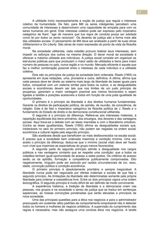 17
A utilidade inclui necessariamente a noção de justiça que regula o interesse
coletivo da humanidade. De fato, para Mill os seres inteligentes percebem uma
comunidade de interesses e desenvolvem uma capacidade de simpatia para com os
seres humanos em geral. Este interesse coletivo pode ser expresso pelo imperativo
categórico de Kant: “age de maneira que tua regra de conduta possa ser adotada
como lei por todos os seres racionais”. Os deveres de justiça são a forma mais alta
das utilidades sociais. O pensamento de Mill deve ser analisado a partir de suas obras
Utilitarianism e On Liberty. São obras de maior expressão do ponto de vista da filosofia
moral.
Na sociedade utilitarista, cada cidadão procura realizar seus interesses, sem
impedir os esforços dos outros na mesma direção. O dever moral da sociedade é
oferecer a máxima utilidade aos indivíduos. A justiça social consiste em organizar as
estruturas públicas para que produzam o maior saldo de utilidades e bens para maior
número de pessoas no país, numa região e no mundo. Mercado eficiente é aquele que
faz a melhor combinação possível entre o interesse de cada indivíduo e a utilidade
coletiva.
Dois são os princípios de justiça da sociedade bem ordenada. Rawls (1993) os
apresenta em duas redações, uma, provisória e outra, definitiva. A última, afirma que
cada pessoa deve ter direito ao sistema mais largo de liberdade de bases iguais para
todos, compatível com um sistema similar para todos os outros, e as desigualdades
sociais e econômicas devem ser tais que nos limites de um justo princípio de
poupança, garantam a maior vantagem possível aos menos favorecidos e sejam
ligadas a tarefas e posições acessíveis a todos em função de uma justa igualdade de
oportunidades.
O primeiro é o princípio da liberdade e dos direitos humanos fundamentais.
Garante os direitos de participação política, de opinião, de reunião, de consciência, de
religião. Este é de fato o imperativo categórico da filosofia política de J. Rawls e o
fundamento do Estado de direito e da democracia constitucional utilitarista.
O segundo é o princípio da diferença. Refere-se aos interesses materiais, à
repartição equilibrada dos bens primários, dos encargos, dos deveres e das vantagens
sociais. Aqui trava-se o debate com as teses marxistas e com o liberalismo ortodoxo.
Contra as teses igualitaristas, Rawls (1993) afirma as desigualdades sociais que,
intoleráveis no seio do primeiro princípio, não podem ser negadas na ordem social,
econômica e cultural regida pelo segundo princípio.
São aceitáveis desde que beneficiem os mais desfavorecidos na escala social.
É preciso que a sociedade bem ordenada maximize a condição mínima. Uma vez
aceito o princípio da diferença, deduz-se que o mínimo (social vital) deve ser fixado
num nível que maximize as expectativas do grupo menos favorecidos.
A segunda parte do segundo princípio admite a desigualdade nos cargos
públicos e nas vantagens contanto que se respeite uma condição: que a todos os
cidadãos tenham igual oportunidade de acesso a estes postos. Os critérios de acesso
serão os da aptidão, formação e competência publicamente comprovadas. Dito
negativamente, ninguém pode ser excluído por razões circunstanciais de cor, sexo,
idade, convicção política e condição econômica.
O primeiro princípio é absolutamente prioritário e sempre inegociável. A
liberdade nunca pode ser negociada por ofertas materiais e sociais de que fala o
segundo princípio. As limitações da liberdade são determinadas somente pela própria
liberdade para ordenar a coexistência livre. Entre os dois princípios vigora urna ordem
lexicográfica. O segundo princípio é muito difícil de ser definido de modo convincente.
A experiência histórica, a tradição de liberdade e a democracia criam nas
pessoas, nos grupos e na sociedade o senso da justiça que se traduz em sentenças
sapienciais, as nossas convicções ponderadas que serão elevadas a princípios de
nova sociedade.
Uma das principais questões para a ética nos negócios e para o administrador
preocupado em sustentar altos padrões de comportamento empresarial não é detectar
todos os homens e mulheres de negócio antiéticos. A supervisão do cumprimento das
regras é necessária, mas não assegura urna conduta ética nos negócios. A tarefa
 