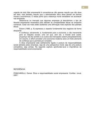 18
urgente de todo líder empresarial é concentrar-se não apenas naquilo que não deve
ser feito, mas também naquilo que o administrador ético deve pensar em termos
morais e econômicos. É nesse ponto que a liderança moral verdadeira vai acontecer
nas empresas.
Observa-se no mercado que algumas empresas já descobriram o tipo de
filosofia empresarial necessária para atender às complexidades éticas do empenho
comercial. Cada vez mais estão aceitando uma afirmação mais explícita dos padrões
éticos.
Etzioni (1988, p. 8) expressou o aspecto fundamental dos negócios de forma
eloqüente:
A confiança, obviamente, é, fundamental para a economia, e não meramente
para as relações sociais, uma ver que, sem ela, a moeda será usada,
poupança não faz sentido e os custos das transações sobem precipitadamente;
em resumo, é difícil conceber uma economia moderna sena um forte elemento
de confiança que a permeie por completo.
A ética empresarial está estritamente ligada à postura de responsabilidade
social adotada pelas empresas, seja de uma perspectiva moral, seja de uma postura
competitiva, seja ambas. No segundo capítulo aprofundar-se-á a importância da
responsabilidade social empresarial.
REFERÊNCIA:
PONCHIROLLI, Osmar. Ética e responsabilidade social empresarial. Curitiba: Juruá,
2007.
 