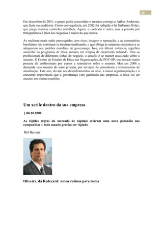 20
Em dezembro de 2001, o grupo pediu concordata e arrastou consigo a Arthur Andersen,
que fazia sua auditoria. Como consequência, em 2002 foi redigida a lei Sarbanes-Oxley,
que prega maiores controles contábeis. Agora, o contexto é outro, mas a pressão por
transparência é ética nos negócios é maior do que nunca.
As multinacionais estão preocupadas com risco, imagem e reputação, e as companhias
brasileiras vão continuar se internacionalizando, o que obriga as empresas nacionais a se
adequarem aos padrões mundiais de governança. Isso, em última instância, significa
aumentar os programas de ética, mesmo em tempos de orçamento reduzido. Para os
profissionais de diferentes linhas de negócio, o desafio é se manter atualizado sobre o
assunto. O Centro de Estudos de Ética nas Organizações, da FGV-SP, tem notado maior
procura de profissionais por cursos e seminários sobre o assunto. Mas em 2008 a
demanda veio mesmo do setor privado, por serviços de consultoria e treinamentos de
atualização. Este ano, devido aos desdobramentos da crise, à maior regulamentação e à
crescente importância que a governança vem ganhando nas empresas, a ética vai ser
assunto em muitas reuniões.
Um xerife dentro da sua empresa
| 04.10.2007
As rígidas regras do mercado de capitais criaram uma nova paranóia nas
companhias -- todo mundo precisa ser vigiado
Biô Barreira
Oliveira, da Redecard: novas rotinas para todos
 