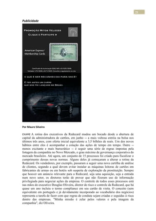 21
Publicidade
Por Mauro Silveira
EXAME A rotina dos executivos da Redecard mudou um bocado desde a abertura de
capital da administradora de cartões, em junho -- a mais vultosa estréia na bolsa nos
últimos três anos, com oferta inicial equivalente a 3,5 bilhões de reais. Um dos novos
hábitos entre eles é acompanhar a cotação das ações de tempo em tempo. Outro --
menos excitante e mais burocrático -- é seguir uma série de regras impostas pela
listagem da companhia no Novo Mercado, o grau máximo de governança corporativa do
mercado brasileiro. Até agora, um conjunto de 15 processos foi criado para fiscalizar o
cumprimento dessas novas normas. Alguns deles já começaram a alterar a rotina da
Redecard. Os vendedores, por exemplo, passaram a seguir uma nova cartilha de análise
de clientes, segundo a qual devem evitar instalar as máquinas leitoras de cartões em
fabricantes de armas ou em hotéis sob suspeita de exploração da prostituição. Sempre
que houver um anúncio relevante para a Redecard, seja uma aquisição, seja a entrada
num novo setor, os diretores terão de provar que não fizeram uso de informação
privilegiada para negociar ações da empresa. O controle de todos esses processos está
nas mãos do executivo Douglas Oliveira, diretor de risco e controle da Redecard, que há
quase um ano incluiu o termo compliance em seu cartão de visita. O conceito (sem
equivalente em português e já devidamente incorporado ao vocabulário dos negócios)
representa a tarefa de fazer com que regras de conduta sejam criadas e seguidas à risca
dentro das empresas. "Minha missão é zelar pelos valores e pela imagem da
companhia", diz Oliveira.
 