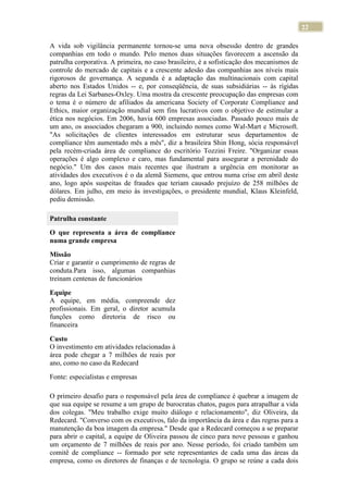 22
A vida sob vigilância permanente tornou-se uma nova obsessão dentro de grandes
companhias em todo o mundo. Pelo menos duas situações favorecem a ascensão da
patrulha corporativa. A primeira, no caso brasileiro, é a sofisticação dos mecanismos de
controle do mercado de capitais e a crescente adesão das companhias aos níveis mais
rigorosos de governança. A segunda é a adaptação das multinacionais com capital
aberto nos Estados Unidos -- e, por conseqüência, de suas subsidiárias -- às rígidas
regras da Lei Sarbanes-Oxley. Uma mostra da crescente preocupação das empresas com
o tema é o número de afiliados da americana Society of Corporate Compliance and
Ethics, maior organização mundial sem fins lucrativos com o objetivo de estimular a
ética nos negócios. Em 2006, havia 600 empresas associadas. Passado pouco mais de
um ano, os associados chegaram a 900, incluindo nomes como Wal-Mart e Microsoft.
"As solicitações de clientes interessados em estruturar seus departamentos de
compliance têm aumentado mês a mês", diz a brasileira Shin Hong, sócia responsável
pela recém-criada área de compliance do escritório Tozzini Freire. "Organizar essas
operações é algo complexo e caro, mas fundamental para assegurar a perenidade do
negócio." Um dos casos mais recentes que ilustram a urgência em monitorar as
atividades dos executivos é o da alemã Siemens, que entrou numa crise em abril deste
ano, logo após suspeitas de fraudes que teriam causado prejuízo de 258 milhões de
dólares. Em julho, em meio às investigações, o presidente mundial, Klaus Kleinfeld,
pediu demissão.
Patrulha constante
O que representa a área de compliance
numa grande empresa
Missão
Criar e garantir o cumprimento de regras de
conduta.Para isso, algumas companhias
treinam centenas de funcionários
Equipe
A equipe, em média, compreende dez
profissionais. Em geral, o diretor acumula
funções como diretoria de risco ou
financeira
Custo
O investimento em atividades relacionadas à
área pode chegar a 7 milhões de reais por
ano, como no caso da Redecard
Fonte: especialistas e empresas
O primeiro desafio para o responsável pela área de compliance é quebrar a imagem de
que sua equipe se resume a um grupo de burocratas chatos, pagos para atrapalhar a vida
dos colegas. "Meu trabalho exige muito diálogo e relacionamento", diz Oliveira, da
Redecard. "Converso com os executivos, falo da importância da área e das regras para a
manutenção da boa imagem da empresa." Desde que a Redecard começou a se preparar
para abrir o capital, a equipe de Oliveira passou de cinco para nove pessoas e ganhou
um orçamento de 7 milhões de reais por ano. Nesse período, foi criado também um
comitê de compliance -- formado por sete representantes de cada uma das áreas da
empresa, como os diretores de finanças e de tecnologia. O grupo se reúne a cada dois
 