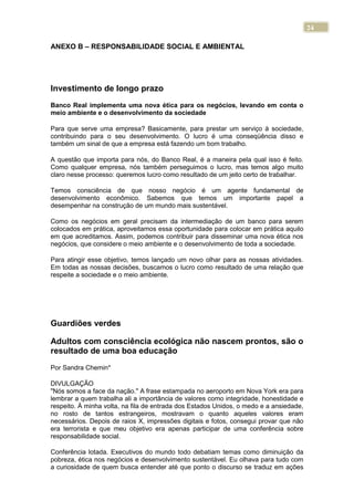 24
ANEXO B – RESPONSABILIDADE SOCIAL E AMBIENTAL
Investimento de longo prazo
Banco Real implementa uma nova ética para os negócios, levando em conta o
meio ambiente e o desenvolvimento da sociedade
Para que serve uma empresa? Basicamente, para prestar um serviço à sociedade,
contribuindo para o seu desenvolvimento. O lucro é uma conseqüência disso e
também um sinal de que a empresa está fazendo um bom trabalho.
A questão que importa para nós, do Banco Real, é a maneira pela qual isso é feito.
Como qualquer empresa, nós também perseguimos o lucro, mas temos algo muito
claro nesse processo: queremos lucro como resultado de um jeito certo de trabalhar.
Temos consciência de que nosso negócio é um agente fundamental de
desenvolvimento econômico. Sabemos que temos um importante papel a
desempenhar na construção de um mundo mais sustentável.
Como os negócios em geral precisam da intermediação de um banco para serem
colocados em prática, aproveitamos essa oportunidade para colocar em prática aquilo
em que acreditamos. Assim, podemos contribuir para disseminar uma nova ética nos
negócios, que considere o meio ambiente e o desenvolvimento de toda a sociedade.
Para atingir esse objetivo, temos lançado um novo olhar para as nossas atividades.
Em todas as nossas decisões, buscamos o lucro como resultado de uma relação que
respeite a sociedade e o meio ambiente.
Guardiões verdes
Adultos com consciência ecológica não nascem prontos, são o
resultado de uma boa educação
Por Sandra Chemin*
DIVULGAÇÃO
"Nós somos a face da nação." A frase estampada no aeroporto em Nova York era para
lembrar a quem trabalha ali a importância de valores como integridade, honestidade e
respeito. À minha volta, na fila de entrada dos Estados Unidos, o medo e a ansiedade,
no rosto de tantos estrangeiros, mostravam o quanto aqueles valores eram
necessários. Depois de raios X, impressões digitais e fotos, consegui provar que não
era terrorista e que meu objetivo era apenas participar de uma conferência sobre
responsabilidade social.
Conferência lotada. Executivos do mundo todo debatiam temas como diminuição da
pobreza, ética nos negócios e desenvolvimento sustentável. Eu olhava para tudo com
a curiosidade de quem busca entender até que ponto o discurso se traduz em ações
 