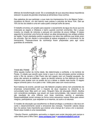 25
efetivas de transformação social. Só a constatação de que assuntos dessa importância
estavam na pauta de grandes empresas já alimentava meus sonhos.
Das palestras de que participei, a que mais me impressionou foi a de Majora Carter -
moradora do Bronx, um dos bairros mais pobres e poluídos de Nova York. Dali sai
70% do lixo da cidade e uma em cada quatro crianças sofre de asma.
O trabalho envolveu um projeto para separar o escoamento da água da chuva que era
misturada ao esgoto e infestava o bairro quando ocorriam enchentes. Daí o grupo
investiu na criação de ciclovias e parques em avenidas de pouco tráfego. O passo
seguinte foi encontrar uma forma de reduzir as altas temperaturas nos antigos prédios
da região. Foram plantados jardins suspensos nos tetos dos edifícios que antes eram
de concreto. Daí em diante a comunidade já estava engajada e o movimento foi de
treinamento. Pessoas-chave da vizinhança foram preparadas para agir como
guardiões do ambiente.
THAIS BELTRANE
Olhei aquela mulher da minha idade, tão determinada e confiante, e me lembrei de
Paraty. A cidade que escolhi para morar e que é um dos principais pontos turísticos
entre o Rio de Janeiro e São Paulo não tem esgoto nem um hospital equipado. As
obras são sempre as estéticas - agora se decidiu enterrar os fios elétricos do centro
histórico para acabar com os postes de luz e deixar a cidade mais bonita. O esgoto
segue correndo para o rio e para o mar. Voltei para casa com novos sonhos.
Num balanço do evento, percebi que não faltaram projetos sérios nem presidentes de
empresas comprometidos com o impacto de seus negócios no ambiente e na
comunidade local. Mas senti um vazio. Ninguém falou de educação infantil. Adultos
com consciência ecológica, que atuam em suas comunidades, não nascem prontos,
são resultado de uma infância com boas memórias, carinho e exemplos.
Responsabilidade social começa na forma como educamos nossos filhos para serem
íntegros, participativos, que respeitem a si mesmos, ao outro e à natureza.
O modelo de educação que escolhemos no Brasil privilegia o conteúdo e não leva em
conta o desenvolvimento social e emocional das crianças. Transmitir valores desse
tipo me parece mais importante que ensinar uma criança de 3 anos a ler e escrever.
Rever esse modelo é uma necessidade.
* Sandra Chemin, publicitária, aproveitou a viagem para andar descalça pelo parque e
catar folhas para a filha Clara. www.santapaz.com e semdestino@abril.com.br
 