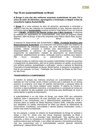 26
Top 10 em sustentabilidade no Brasil
A Bunge é uma das dez melhores empresas sustentáveis do país. Foi a
única do setor de alimentos, agronegócio e mineração a integrar a lista da
consultoria inglesa SustainAbility
A Bunge foi a única empresa do setor de alimentos, agronegócio e mineração a
integrar a lista das dez melhores em sustentabilidade no país, segundo pesquisa da
consultoria inglesa SustainAbility (criadora do termo Triple Bottom Line), em conjunto
com o PNUMA - Programa das Nações Unidas para o Meio Ambiente. A pesquisa
foi realizada por especialistas em sustentabilidade, como parte do programa Global
Reporters. Além da Bunge, a lista inclui empresas como Natura, Banco Real, Suzano,
Sabesp e Banco Itaú.
A pesquisa foi desenvolvida pela SustainAbility e FBDS - Fundação Brasileira para
Desenvolvimento Sustentável, que analisaram nove pontos a partir dos relatórios de
sustentabilidade das empresas brasileiras, tais como identificação e priorização de
questões, valores, princípios e políticas para desenvolvimento sustentável,
responsabilidades e estruturas de governança, procedimentos gerenciais,
engajamento de stakeholders, medição de desempenho de desenvolvimento
sustentável, estabelecimento de metas, verificação externa e padrões para relatório.
Não houve inscrições ou preenchimento de formulários.
”A Bunge recebeu as melhores notas nos quesitos materialidade (síntese de assuntos)
e engajamento de stakeholders, além de ter obtido destaque em gestão, envolvimento
com políticas públicas, acessibilidade e verificação”, resume o gerente de Marketing
Corporativo & Sustentabilidade da Bunge, Michel Santos. A pesquisa foi divulgada no
final do ano passado, na Fiesp – Federação das Indústrias do Estado de São Paulo,
em São Paulo.
TRANSPARÊNCIA E COMPROMISSO
O trabalho de seleção das melhores empresas em sustentabilidade está sendo
realizado em nível mundial, sendo o Brasil o primeiro país a participar de um ranking
exclusivo no programa. Com base em padrões internacionais, a pesquisa difere de
outros rankings e não busca destacar cases isolados. O objetivo da iniciativa é
incentivar a responsabilidade corporativa, a transparência e a prestação de contas por
meio de relatórios de alta qualidade como ferramenta para identificação de riscos e
oportunidades na gestão de desempenho.
A sustentabilidade é um dos tripés da Bunge, que desde 2003 vem publicando
relatórios sobre o desempenho de suas operações nas áreas econômica, social e
ambiental e seu compromisso com o desenvolvimento sustentável. Em 2005 a
empresa aderiu ao padrão da Global Reporting Initiative (GRI), instituição européia,
que estabelece um padrão internacional de relato que atenda às expectativas de
consumidores, investidores, comunidades e demais públicos interessados, sendo o
padrão mais aceito mundialmente.
No ano passado, a edição do relatório de Sustentabilidade da Bunge foi auditada e
atingiu o nível A+, sendo uma das únicas empresas operantes no Brasil e
setorialmente no mundo, a conseguir essa classificação. “Isso significa que ela
respondeu a todos os indicadores do modelo difundido pelo GRI e foi submetida a
auditoria externa para verificação, o que reflete não apenas a transparência da Bunge,
mas seu compromisso com a sustentabilidade nacional, gerando referência
globalmente”, destaca Michel Santos.
 