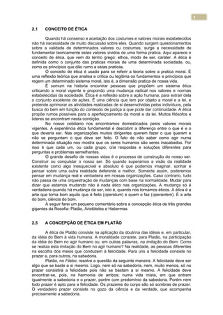 3
2.1 CONCEITO DE ÉTICA
Quando há consenso e aceitação dos costumes e valores morais estabelecidos
não há necessidade de muito discussão sobre eles. Quando surgem questionamentos
sobre a validade de determinados valores ou costumes, surge a necessidade de
fundamentar teoricamente estes valores vividos de uma forma pratica. Aqui aparece o
conceito de ética, que vem do termo grego: ethos, modo de ser, caráter. A ética é
definida como o conjunto das praticas morais de uma determinada sociedade, ou,
como os princípios que dão rumo a estas praticas.
O conceito de ética é usado para se referir a teoria sobre a pratica moral. É
uma reflexão teórica que analisa e critica ou legitima os fundamentos e princípios que
regem um determinado sistema moral, isto é, a dimensão pratica de nossa vida.
É comum na historia encontrar pessoas que propõem um sistema ético
criticando a moral vigente e propondo uma mudança radical nos valores e normas
estabelecidas da sociedade. Ética é a reflexão sobre a ação humana, para extrair dela
o conjunto excelente de ações. É uma ciência que tem por objeto a moral e a lei, e
pretende aprimorar as atividades realizadas de si desenvolvidas pelos indivíduos, pela
busca do bem em função do conteúdo de justiça a que pode dar continuidade. A ética
propõe rumos possíveis para o aperfeiçoamento da moral e da lei. Muitos filósofos e
lideres se encontram nesta condição.
No nosso cotidiano nos encontramos domesticados pelos valores morais
vigentes. A experiência ética fundamental é descobrir a diferença entre o que é e o
que deveria ser. Nas organizações muitos dirigentes querem fazer o que querem e
não se perguntam o que deve ser feito. O fato de não saber como agir numa
determinada situação nos mostra que os seres humanos são seres inacabados. Por
isso é que cada um, ou cada grupo, cria respostas e soluções diferentes para
perguntas e problemas semelhantes.
O grande desafio de nossas vidas é o processo de construção do nosso ser.
Construir ou conquistar o nosso ser. Só quando superamos a visão da realidade
existente como algo inesquecível e absoluto é que podemos imaginar, sonhar e
pensar sobre uma outra realidade deferente e melhor. Somente assim, poderemos
pensar em mudança real e verdadeira em nossas organizações. Caso contrario, tudo
não passa de uma orquestração de mudanças com base na normalidade. Mudar para
dizer que estamos mudando não é nada ético nas organizações. A mudança só é
verdadeira quando há mudança de ser, isto é, quando nos tornamos éticos. A ética é a
arte que torna bom aquilo que é feito (operatum) e quem o faz (operantem). É a arte
do bom, ciência do bom.
A seguir farei um pequeno comentário sobre a concepção ética de três grandes
gigantes da filosofia: Platão, Aristóteles e Habermas
2.5 A CONCEPÇÃO DE ÉTICA EM PLATÃO
A ética de Platão consiste na aplicação da doutrina das idéias e, em particular,
da idéia do Bem à vida humana. A moralidade consiste, para Platão, na participação
da idéia do Bem no agir humano ou, em outras palavras, na imitação do Bem. Como
se realiza esta imitação do Bem no agir humano? Na realidade, as pessoas diferentes
na escolha dos meios que conduzem à felicidade. Para uns a felicidade consiste no
prazer e, para outros, na sabedoria.
Platão, no Filebo, resolve a questão da seguinte maneira. A felicidade deve ser
algo que se baste a si mesmo. Logo, nem só na sabedoria, nem, muito menos, só no
prazer consistirá a felicidade pois não se bastam a si mesmo. A felicidade deve
encontrar-se, pois, na harmonia de ambos; numa vida mista, em que entrem
igualmente a sabedoria e o prazer, porém com predomínio da sabedoria. Porém nem
todo prazer é apto para a felicidade. Os prazeres do corpo são só sombras de prazer.
O verdadeiro prazer consiste no gozo da ciência e da verdade, que acompanha
precisamente a sabedoria.
 