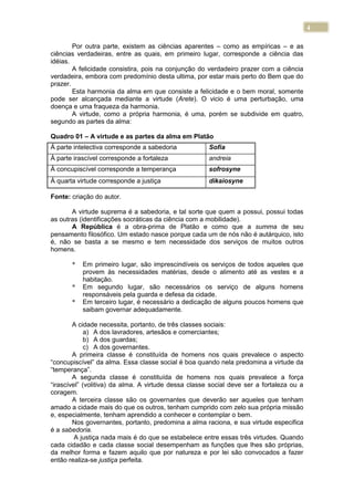 4
Por outra parte, existem as ciências aparentes – como as empíricas – e as
ciências verdadeiras, entre as quais, em primeiro lugar, corresponde a ciência das
idéias.
A felicidade consistira, pois na conjunção do verdadeiro prazer com a ciência
verdadeira, embora com predomínio desta ultima, por estar mais perto do Bem que do
prazer.
Esta harmonia da alma em que consiste a felicidade e o bem moral, somente
pode ser alcançada mediante a virtude (Arete). O vicio é uma perturbação, uma
doença e uma fraqueza da harmonia.
A virtude, como a própria harmonia, é uma, porém se subdivide em quatro,
segundo as partes da alma:
Quadro 01 – A virtude e as partes da alma em Platão
Fonte: criação do autor.
A virtude suprema é a sabedoria, e tal sorte que quem a possui, possui todas
as outras (identificações socráticas da ciência com a mobilidade).
A República é a obra-prima de Platão e como que a summa de seu
pensamento filosófico. Um estado nasce porque cada um de nós não é autárquico, isto
é, não se basta a se mesmo e tem necessidade dos serviços de muitos outros
homens.
* Em primeiro lugar, são imprescindíveis os serviços de todos aqueles que
provem às necessidades matérias, desde o alimento até as vestes e a
habitação.
* Em segundo lugar, são necessários os serviço de alguns homens
responsáveis pela guarda e defesa da cidade.
* Em terceiro lugar, é necessário a dedicação de alguns poucos homens que
saibam governar adequadamente.
A cidade necessita, portanto, de três classes sociais:
a) A dos lavradores, artesãos e comerciantes;
b) A dos guardas;
c) A dos governantes.
A primeira classe é constituída de homens nos quais prevalece o aspecto
“concupiscível” da alma. Essa classe social é boa quando nela predomina a virtude da
“temperança”.
A segunda classe é constituída de homens nos quais prevalece a força
“irascível” (volitiva) da alma. A virtude dessa classe social deve ser a fortaleza ou a
coragem.
A terceira classe são os governantes que deverão ser aqueles que tenham
amado a cidade mais do que os outros, tenham cumprido com zelo sua própria missão
e, especialmente, tenham aprendido a conhecer e contemplar o bem.
Nos governantes, portanto, predomina a alma raciona, e sua virtude especifica
é a sabedoria.
A justiça nada mais é do que se estabelece entre essas três virtudes. Quando
cada cidadão e cada classe social desempenham as funções que lhes são próprias,
da melhor forma e fazem aquilo que por natureza e por lei são convocados a fazer
então realiza-se justiça perfeita.
Á parte intelectiva corresponde a sabedoria Sofia
À parte irascível corresponde a fortaleza andreia
À concupiscível corresponde a temperança sofrosyne
À quarta virtude corresponde a justiça dikaiosyne
 