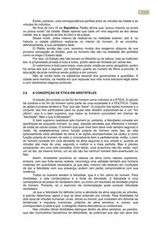 5
Existe, portanto, uma correspondência perfeita entre as virtudes da cidade e as
virtudes do indivíduo.
No final do livro IX da República, Platão afirma que “pouco importa se exista
ou possa existir” tal cidade. Basta apenas que cada um viva segundo as leis dessa
cidade, isto é, segundo as leis do bem e da justiça.
Desse modo, antes mesmo de realizar-se na realidade exterior, isto é, na
historia, a cidade platônica realiza-se no interior do homem. Ai se encontra,
definitivamente, a sua verdadeira sede.
O Platão ancião das Leis, suavizou muitos dos exageros utópicos de sua
primeira concepção do Estado, pois os homens não são na realidade tão perfeitos
como os exige o Estado ideal.
Por isso, no Estado rela não reinam os filósofos ou os sábios, mas as melhores
leis. A propriedade privada é licita a todos, porém deve ser limitada por certas leis.
O matrimonio é lícito para todos, mais ainda, impõe-se como obrigatório, porém
há certas leis que o regulam, por exemplo, quanto ao numero de filhos a procriar. A
educação da prole continua sendo publica e em comum.
Não se confia tanto na sabedoria racional dos governantes e guardiões. A
cidade será mantida, na medida em que repousar sua vida numa estrutura legal sábia
e num sentimento religioso profundo.
2.6 A CONCEPÇÃO DE ÉTICA EM ARISTÓTELES
O estudo da conduta ou do fim do homem como individuo é a ÉTICA. O estudo
da conduta e do fim do homem como parte de uma sociedade é a POLÍTICA. Todas
as ações humanas tendem a “fins” que são “bens”. O conjunto das ações humanas e o
conjunto dos fins particulares para os quais elas tendem subordinam-se a um “fim
ultimo”, que é o bem supremo, que todos os homens concordam em chamar de
“felicidade”. Mas o que é felicidade?
O bem supremo realizável pelo homem (e, portanto, a felicidade) consiste em
aperfeiçoar-se enquanto homem, ou seja, naquela atividade que diferencia o homem
de todas as outras coisas. O homem que quer viver bem deve viver sempre segundo a
razão. Se estabelecemos como função própria do homem certo tipo de vida
(precisamente essa atividade da alma e as ações acompanhadas da razão) e como
função própria do homem de valor o concretizá-la bem e perfeitamente, então, o bem
do homem consiste em uma atividade da alma segundo a sua virtude e, quando as
virtudes são mais de uma, segundo a melhor e a mais perfeita. Mas é preciso
acrescentar: em uma vida completa. Com efeito, uma andorinha não faz verão, nem
um só dia: da mesma forma, um só dia não faz nenhum homem bem-aventurado ou
feliz.
Assim, Aristóteles proclama os valores da alma como valores supremos,
embora, com seu forte senso realista, reconheça uma utilidade também aos homens
materiais em quantidade necessária, já que eles, mesmo não estando em condições
de dar a felicidade com sua presença, podem (em parte) comprometê-la com sua
ausência.
Todos os homens tendem à felicidade, que é o fim ultimo do homem. Para
Aristóteles, a vida contemplativa é a fonte da felicidade. A felicidade é uma
conseqüência da posso do verdadeiro bem, ou como um resultado da atividade própria
do homem. Portanto, só o exercício da contemplação pode produzir felicidade
verdadeira.
Já que a felicidade foi definida como a atividade da alma segundo as virtudes,
é preciso determinar agora o que se deve entender por virtude. Para Aristóteles há
dois tipos de virtudes humanas; umas, éticas ou morais, que consistem em dominar as
tendências e impulsos irracionais, próprios da alma sensitiva, e, outras, que
correspondem à parte e que o estagirita chama dianoéticas ou intelectuais.
Nas virtudes éticas Aristóteles distingue dentro da alma sensitiva, as paixões,
que são movimentos transitórios da afetividade, as potencias que são raiz ativa dos
 