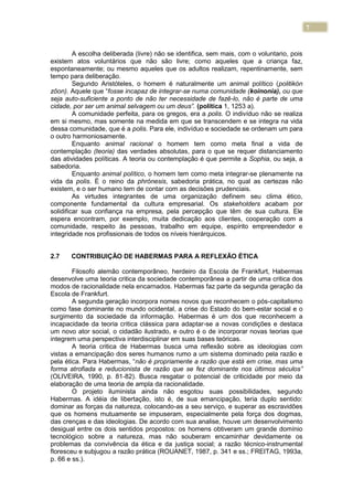 7
A escolha deliberada (livre) não se identifica, sem mais, com o voluntario, pois
existem atos voluntários que não são livre; como aqueles que a criança faz,
espontaneamente; ou mesmo aqueles que os adultos realizam, repentinamente, sem
tempo para deliberação.
Segundo Aristóteles, o homem é naturalmente um animal político (politikón
zôon). Aquele que “fosse incapaz de integrar-se numa comunidade (koinonia), ou que
seja auto-suficiente a ponto de não ter necessidade de fazê-lo, não é parte de uma
cidade, por ser um animal selvagem ou um deus”. (política 1, 1253 a).
A comunidade perfeita, para os gregos, era a polis. O indivíduo não se realiza
em si mesmo, mas somente na medida em que se transcendem e se integra na vida
dessa comunidade, que é a polis. Para ele, indivíduo e sociedade se ordenam um para
o outro harmoniosamente.
Enquanto animal racional o homem tem como meta final a vida de
contemplação (teoria) das verdades absolutas, para o que se requer distanciamento
das atividades políticas. A teoria ou contemplação é que permite a Sophia, ou seja, a
sabedoria.
Enquanto animal político, o homem tem como meta integrar-se plenamente na
vida da polis. É o reino da phrónesis, sabedoria prática, no qual as certezas não
existem, e o ser humano tem de contar com as decisões prudenciais.
As virtudes integrantes de uma organização definem seu clima ético,
componente fundamental da cultura empresarial. Os stakeholders acabam por
solidificar sua confiança na empresa, pela percepção que têm de sua cultura. Ele
espera encontram, por exemplo, muita dedicação aos clientes, cooperação com a
comunidade, respeito às pessoas, trabalho em equipe, espírito empreendedor e
integridade nos profissionais de todos os níveis hierárquicos.
2.7 CONTRIBUIÇÃO DE HABERMAS PARA A REFLEXÃO ÉTICA
Filosofo alemão contemporâneo, herdeiro da Escola de Frankfurt, Habermas
desenvolve uma teoria critica da sociedade contemporânea a partir de uma critica dos
modos de racionalidade nela encarnados. Habermas faz parte da segunda geração da
Escola de Frankfurt.
A segunda geração incorpora nomes novos que reconhecem o pós-capitalismo
como fase dominante no mundo ocidental, a crise do Estado do bem-estar social e o
surgimento da sociedade da informação. Habermas é um dos que reconhecem a
incapacidade da teoria critica clássica para adaptar-se a novas condições e destaca
um novo ator social, o cidadão ilustrado, e outro é o de incorporar novas teorias que
integrem uma perspectiva interdisciplinar em suas bases teóricas.
A teoria critica de Habermas busca uma reflexão sobre as ideologias com
vistas a emancipação dos seres humanos rumo a um sistema dominado pela razão e
pela ética. Para Habermas, “não é propriamente a razão que está em crise, mas uma
forma atrofiada e reducionista de razão que se fez dominante nos últimos séculos”
(OLIVEIRA, 1990, p. 81-82). Busca resgatar o potencial de criticidade por meio da
elaboração de uma teoria de ampla da racionalidade.
O projeto iluminista ainda não esgotou suas possibilidades, segundo
Habermas. A idéia de libertação, isto é, de sua emancipação, teria duplo sentido:
dominar as forças da natureza, colocando-as a seu serviço, e superar as escravidões
que os homens mutuamente se impuseram, especialmente pela força dos dogmas,
das crenças e das ideologias. De acordo com sua analise, houve um desenvolvimento
desigual entre os dois sentidos propostos: os homens obtiveram um grande domínio
tecnológico sobre a natureza, mas não souberam encaminhar devidamente os
problemas da convivência da ética e da justiça social; a razão técnico-instrumental
floresceu e subjugou a razão prática (ROUANET, 1987, p. 341 e ss.; FREITAG, 1993a,
p. 66 e ss.).
 