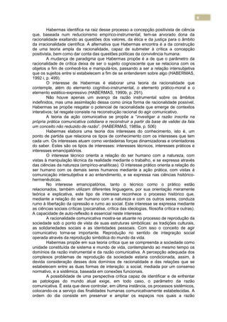 8
Habermas identifica na raiz desse processo a concepção positivista de ciência
que, baseada num reducionismo empírico-instrumental, tem-se arvorado dona da
racionalidade exaltando as questões dos valores, da ética e da justiça para o âmbito
da irracionalidade científica. A alternativa que Habermas encontra é a da construção
de uma teoria ampla da racionalidade, capaz de submeter à crítica a concepção
positivista, bem como dar conta das questões políticas da convivência humana.
A mudança de paradigma que Habermas propõe é a de que o parâmetro da
racionalidade de crítica deixa de ser o sujeito cognoscente que se relaciona com os
objetos a fim de conhecê-los e manipulá-los, passando a ser a relação intersubjetiva
que os sujeitos entre si estabelecem a fim de se entenderem sobre algo (HABERMAS,
1992 i, p. 499).
O interesse de Habermas é elaborar uma teoria da racionalidade que
contemple, além do elemento cognitivo-instrumental, o elemento prático-moral e o
elemento estético-expressivo (HABERMAS, 1990b, p. 291).
Não houve apenas um avanço da razão instrumental sobre os âmbitos
indefinidos, mas uma assimilação dessa como única forma de racionalidade possível.
Habermas se propõe resgatar o potencial de racionalidade que emerge de contextos
interativos; tal resgate consiste na reconstrução racional do agir comunicativo.
A teoria da ação comunicativa se propõe a “investigar a razão inscrita na
própria prática comunicativa cotidiana e reconstruir a partir da base de validei da fala
um conceito não reduzido de razão”. (HABERMAS, 1989a, p. 506)
Habermas elabora uma teoria dos interesses do conhecimento, isto é, um
ponto de partida que relaciona os tipos de conhecimento com os interesses que tem
cada um. Os interesses atuam como verdadeiras forças dinamizadoras e orientadoras
do saber. Estes são os tipos de interesses: interesses técnicos, interesses práticos e
interesses emancipatórios.
O interesse técnico orienta a relação do ser humano com a natureza, com
vistas à manipulação técnica da realidade mediante o trabalho, e se expressa através
das ciências da natureza (empírico-analíticas). O interesse prático orienta a relação do
ser humano com os demais seres humanos mediante a ação prática, com vistas à
comunicação intersubjetiva e ao entendimento, e se expressa nas ciências hsitórico-
hermenêuticas.
No interesse emancipatórios, tanto o técnico como o prático estão
relacionados, também utilizam diferentes linguagens, por sua orientação meramente
teórica e explicativa, este tipo de interesse reconhece o processo histórico que,
mediante a relação do ser humano com a natureza e com os outros seres, conduza
rumo à libertação da opressão e rumo ao social. Este interesse se expressa mediante
as ciências sociais críticas (psicanálise, crítica das ideologias, filosofia crítica e outras).
A capacidade de auto-reflexão é essencial neste interesse.
A racionalidade comunicativa mostra-se atuante no processo de reprodução da
sociedade sob o ponto de vista de suas estruturas simbólicas: as tradições culturais,
as solidariedades sociais e as identidades pessoais. Com isso o conceito de agir
comunicativo torna-se importante. Reprodução no sentido de integração social
operada através da reprodução simbólica do mundo da vida.
Habermas propõe em sua teoria crítica que se compreenda a sociedade como
unidade constituída de sistema e mundo de vida, contemplando ao mesmo tempo os
domínios da razão instrumental e da razão comunicativa. A percepção adequada dos
complexos problemas de reprodução da sociedade estaria condicionada, assim, à
devida consideração desses dois domínios de racionalidade e das relações que se
estabelecem entre as duas formas de interação: a social, mediada por um consenso
normativo, e a sistêmica, baseada em conexões funcionais.
A possibilidade de uma perspectiva crítica capaz de identificar e de enfrentar
as patologias do mundo atual exige, em todo caso, o parâmetro da razão
comunicativa. É esta que deve controlar, em última instância, os processos sistêmicos,
colocando-os a serviço das finalidades humanas comunicativamente estabelecidas. A
ordem do dia consiste em preservar e ampliar os espaços nos quais a razão
 