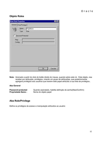 O r a c l e 
12 
Objeto Roles Nota: Acionado a partir do click do botão direito do mause, quando sobre este nó. Este objeto, visa receber por atribuição, privilégios, criando um grupo de atribuições, que posteriormente agregará privilégios aos usuários que tiverem este papel atribuido a sua lista de privilégios.. Aba General Password protected Quando assinalado, habilita definição de senha(New/Confirm) Propriedade Name - Nome do objeto papel 
Aba Role/Privilege 
Define os privilégios de acesso e manipulação atribuidos ao usuário  