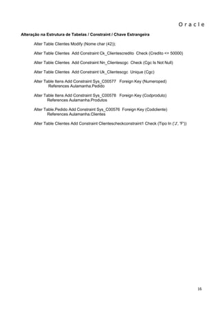 O r a c l e 
16 
Alteração na Estrutura de Tabelas / Constraint / Chave Estrangeira Alter Table Clientes Modify (Nome char (42)); Alter Table Clientes Add Constraint Ck_Clientescredito Check (Credito <= 50000) Alter Table Clientes Add Constraint Nn_Clientescgc Check (Cgc Is Not Null) Alter Table Clientes Add Constraint Uk_Clientescgc Unique (Cgc) Alter Table Itens Add Constraint Sys_C00577 Foreign Key (Numeroped) References Aulamanha.Pedido Alter Table Itens Add Constraint Sys_C00578 Foreign Key (Codproduto) References Aulamanha.Produtos Alter Table.Pedido Add Constraint Sys_C00576 Foreign Key (Codcliente) References Aulamanha.Clientes Alter Table Clientes Add Constraint Clientescheckconstraint1 Check (Tipo In ('J', 'F'))  