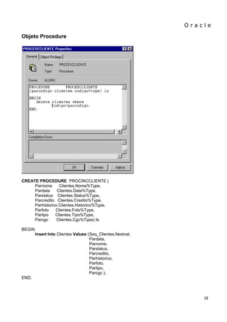 O r a c l e 
18 
Objeto Procedure 
CREATE PROCEDURE PROCINCCLIENTE ( 
Parnome Clientes.Nome%Type, 
Pardata Clientes.Data%Type, 
Parstatus Clientes.Status%Type, 
Parcredito Clientes.Credito%Type, 
Parhistorico Clientes.Historico%Type, 
Parfoto Clientes.Foto%Type, 
Partipo Clientes.Tipo%Type, 
Parcgc Clientes.Cgc%Type) Is 
BEGIN 
Insert Into Clientes Values ( Seq_Clientes.Nextval, 
Pardata, 
Parnome, 
Parstatus, 
Parcredito, 
Parhistorico, 
Parfoto, 
Partipo, 
Parcgc ); 
END; 
 