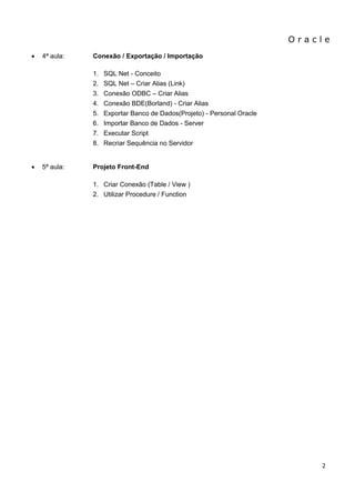 O r a c l e 
2 
 4ª aula: Conexão / Exportação / Importação 
1. SQL Net - Conceito 
2. SQL Net – Criar Alias (Link) 
3. Conexão ODBC – Criar Alias 
4. Conexão BDE(Borland) - Criar Alias 
5. Exportar Banco de Dados(Projeto) - Personal Oracle 
6. Importar Banco de Dados - Server 
7. Executar Script 
8. Recriar Sequência no Servidor 
 5ª aula: Projeto Front-End 
1. Criar Conexão (Table / View ) 
2. Utilizar Procedure / Function  