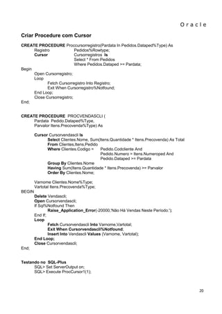 O r a c l e 
20 
Criar Procedure com Cursor CREATE PROCEDURE Proccursorregistro(Pardata In Pedidos.Dataped%Type) As Registro Pedidos%Rowtype; Cursor Cursorregistros Is Select * From Pedidos Where Pedidos.Dataped >= Pardata; Begin Open Cursorregistro; Loop Fetch Cursorregistro Into Registro; Exit When Cursorregistro%Notfound; End Loop; Close Cursorregistro; End; CREATE PROCEDURE PROCVENDASCLI ( Pardata Pedido.Dataped%Type, Parvalor Itens.Precovenda%Type) As Cursor Cursorvendascli Is Select Clientes.Nome, Sum(Itens.Quantidade * Itens.Precovenda) As Total From Clientes,Itens,Pedido Where Clientes.Codigo = Pedido.Codcliente And Pedido.Numero = Itens.Numeroped And Pedido.Dataped >= Pardata Group By Clientes.Nome Having Sum(Itens.Quantidade * Itens.Precovenda) >= Parvalor Order By Clientes.Nome; Varnome Clientes.Nome%Type; Vartotal Itens.Precovenda%Type; BEGIN Delete Vendascli; Open Cursorvendascli; If Sql%Notfound Then Raise_Application_Error(-20000,'Não Há Vendas Neste Período.'); End If; Loop Fetch Cursorvendascli Into Varnome,Vartotal; Exit When Cursorvendascli%Notfound; Insert Into Vendascli Values (Varnome, Vartotal); End Loop; Close Cursorvendascli; End; Testando no SQL-Plus SQL> Set ServerOutput on; SQL> Execute ProcCursor1(1);  