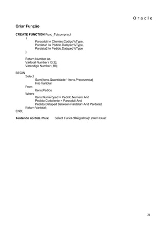 O r a c l e 
21 
Criar Função CREATE FUNCTION Func_Totcompracli ( Parcodcli In Clientes.Codigo%Type, Pardata1 In Pedido.Dataped%Type, Pardata2 In Pedido.Dataped%Type ) Return Number As Vartotal Number (13,2); Varcodigo Number (10); BEGIN Select Sum(Itens.Quantidade * Itens.Precovenda) Into Vartotal From Itens,Pedido Where Itens.Numeroped = Pedido.Numero And Pedido.Codcliente = Parcodcli And Pedido.Dataped Between Pardata1 And Pardata2 Return Vartotal; END; Testando no SQL Plus: Select FuncTotRegistros(1) from Dual;  