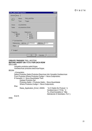 O r a c l e 
23 
CREATE TRIGGER TRIG_INCITEM BEFORE INSERT ON ITENS FOR EACH ROW DECLARE Varsaldo produtos.saldo%type; VarDescricao produtos.descricao%type; BEGIN --Comentário Select Produtos.Saldo,Produtos.Descricao Into Varsaldo,Vardescricao From Produtos Where Produtos.Codigo = :Novo.Codproduto; If Varsaldo >= :Novo.Quantidade Then Update Produtos Set Produtos.Saldo = Produtos.Saldo - :Novo.Quantidade Where Produtos.Codigo = :Novo.Codproduto; Else Raise_Application_Error( -20000, 'Ini O Saldo Do Produto ' || Vardescricao || ' É De: ' || To_Char(Varsaldo) || ' Não Atendendo O Solicitado. Fim' ); End If; END;  